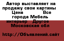 Автор выставляет на продажу свои картины  › Цена ­ 22 000 - Все города Мебель, интерьер » Другое   . Московская обл.